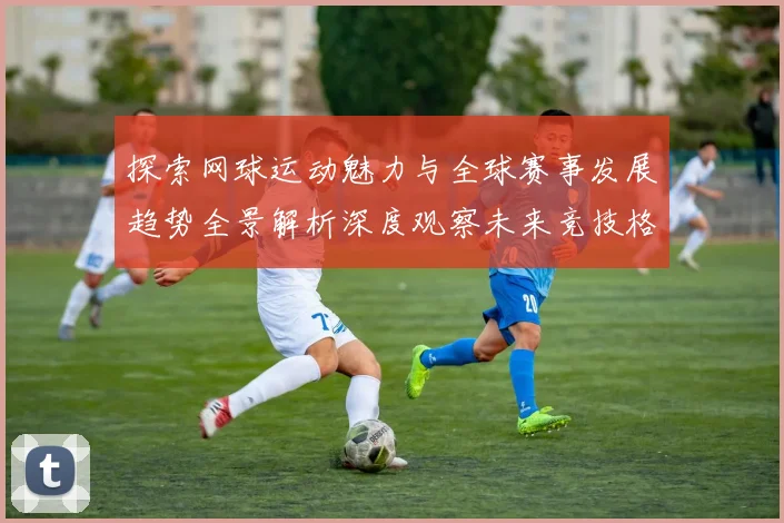 探索网球运动魅力与全球赛事发展趋势全景解析深度观察未来竞技格局