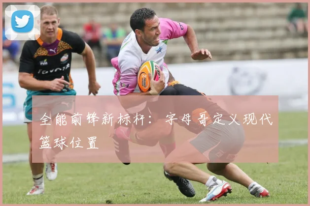 全能前锋新标杆：字母哥定义现代篮球位置
