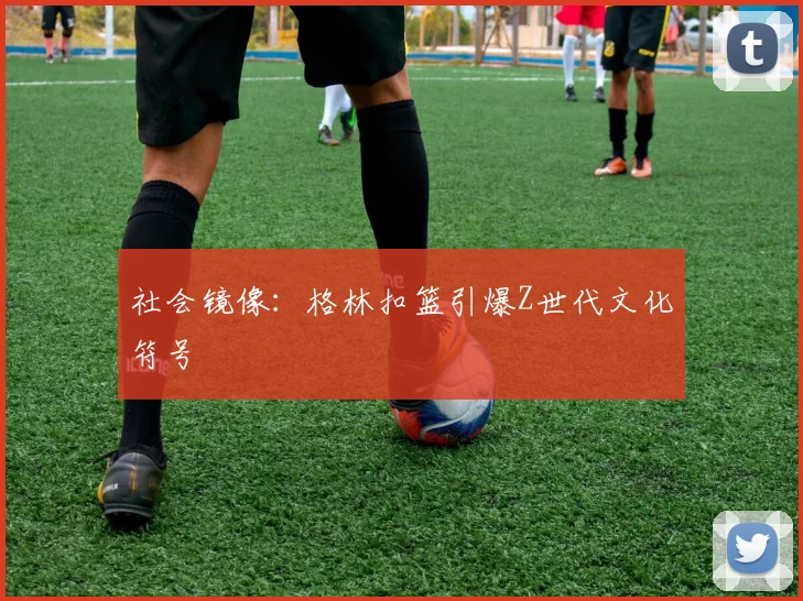 社会镜像：格林扣篮引爆Z世代文化符号