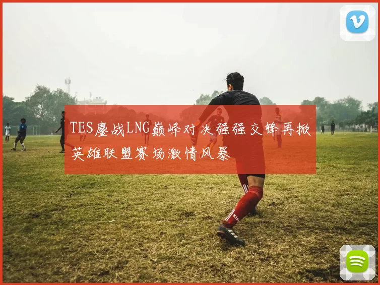 TES鏖战LNG巅峰对决强强交锋再掀英雄联盟赛场激情风暴