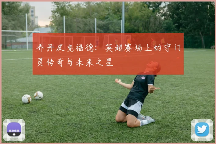 乔丹皮克福德：英超赛场上的守门员传奇与未来之星