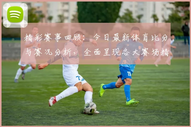 精彩赛事回顾：今日最新体育比分与赛况分析，全面呈现各大赛场精彩瞬间