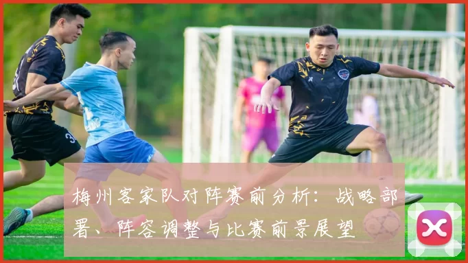 梅州客家队对阵赛前分析：战略部署、阵容调整与比赛前景展望