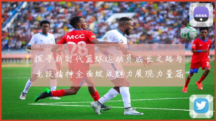 探寻新时代篮球运动员成长之路与竞技精神全面绽放魅力展现力量篇章