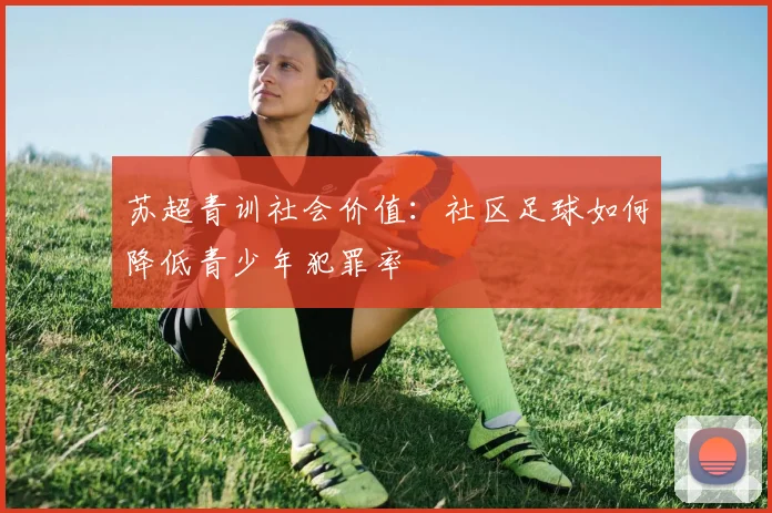 苏超青训社会价值：社区足球如何降低青少年犯罪率