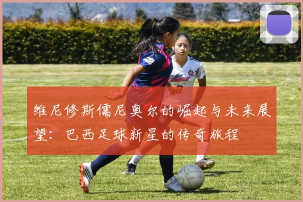 维尼修斯儒尼奥尔的崛起与未来展望：巴西足球新星的传奇旅程