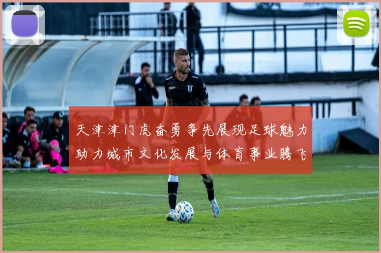 天津津门虎奋勇争先展现足球魅力助力城市文化发展与体育事业腾飞