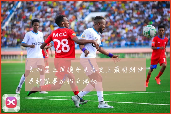 美加墨三国携手共办史上最特别世界杯赛事运作全揭秘