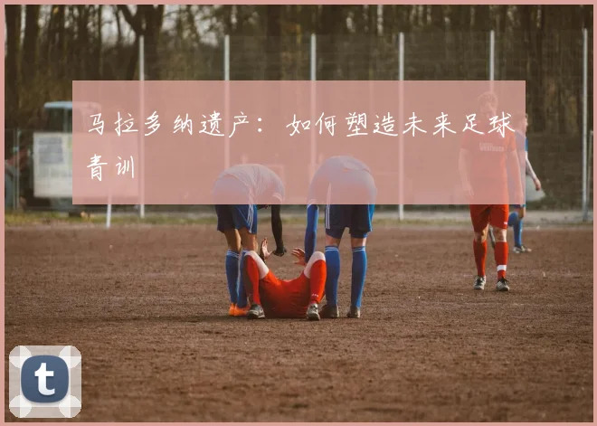 马拉多纳遗产：如何塑造未来足球青训