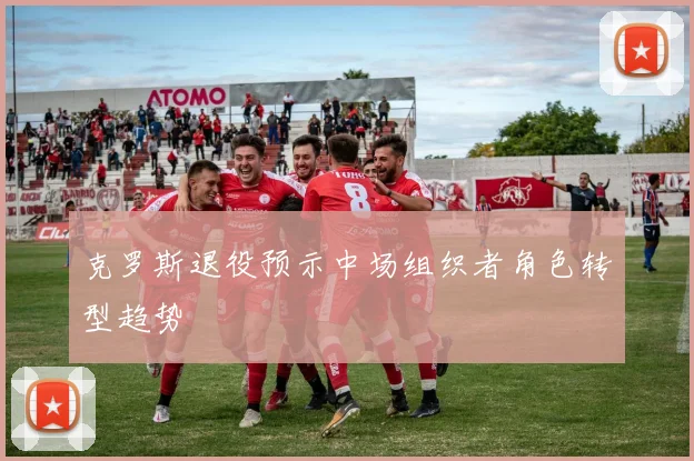 克罗斯退役预示中场组织者角色转型趋势