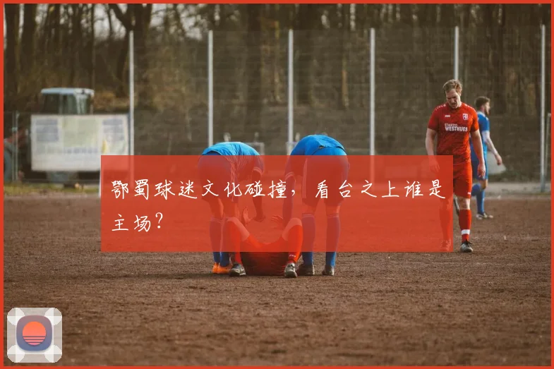 鄂蜀球迷文化碰撞，看台之上谁是主场？