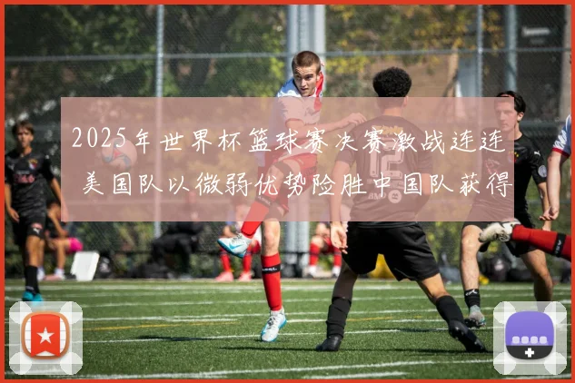 2025年世界杯篮球赛决赛激战连连 美国队以微弱优势险胜中国队获得冠军