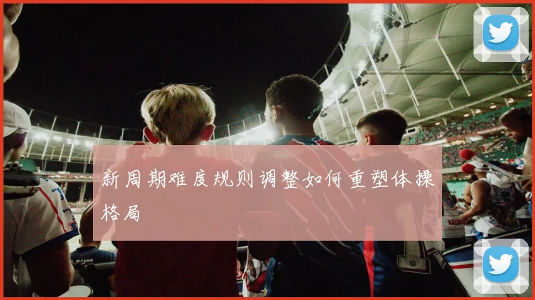 新周期难度规则调整如何重塑体操格局