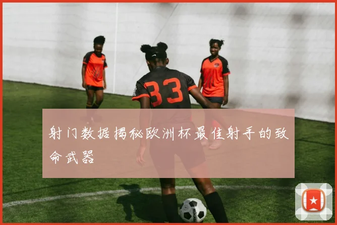 射门数据揭秘欧洲杯最佳射手的致命武器