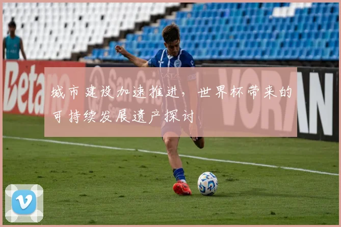城市建设加速推进，世界杯带来的可持续发展遗产探讨