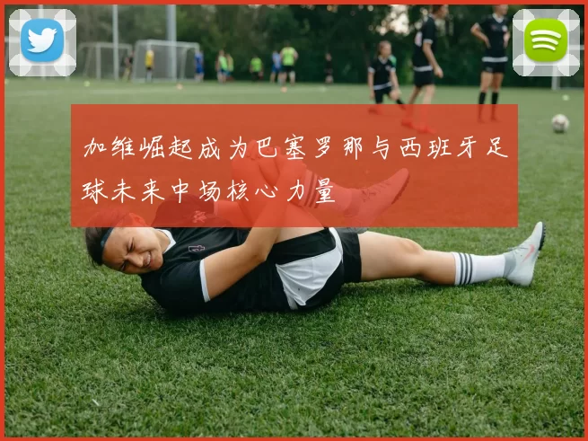 加维崛起成为巴塞罗那与西班牙足球未来中场核心力量