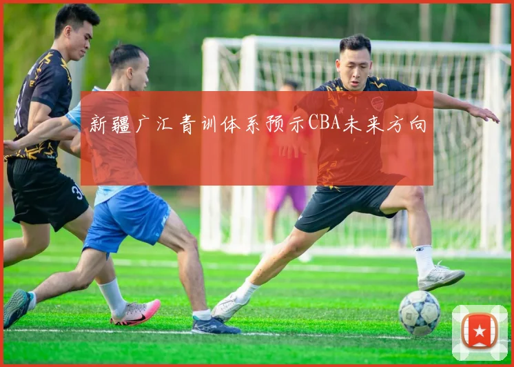 新疆广汇青训体系预示CBA未来方向