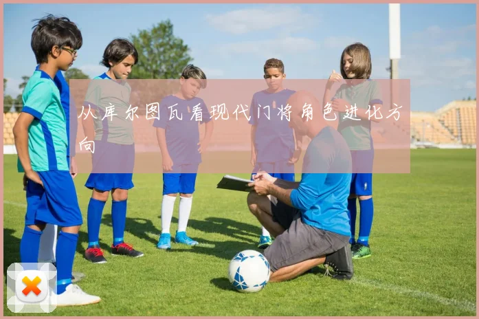 从库尔图瓦看现代门将角色进化方向